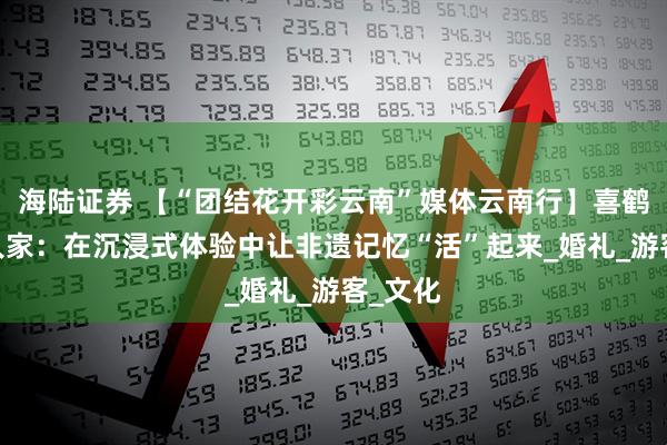 海陆证券 【“团结花开彩云南”媒体云南行】喜鹤·纳西人家：在沉浸式体验中让非遗记忆“活”起来_婚礼_游客_文化