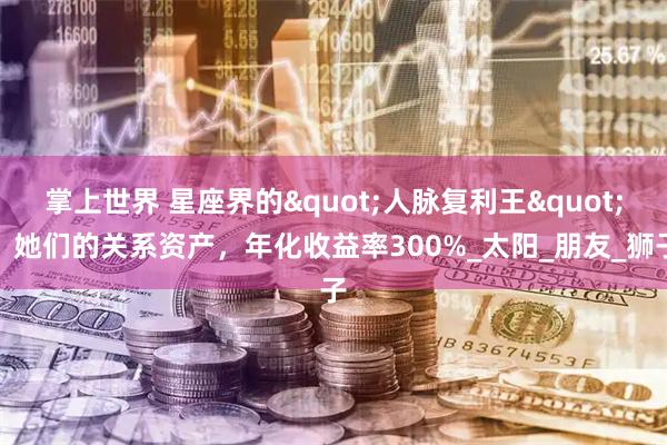 掌上世界 星座界的"人脉复利王"：她们的关系资产，年化收益率300%_太阳_朋友_狮子