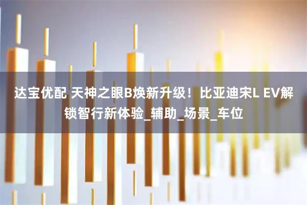 达宝优配 天神之眼B焕新升级！比亚迪宋L EV解锁智行新体验_辅助_场景_车位