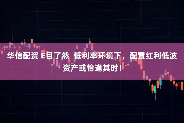 华信配资 E目了然  低利率环境下，配置红利低波资产或恰逢其时！