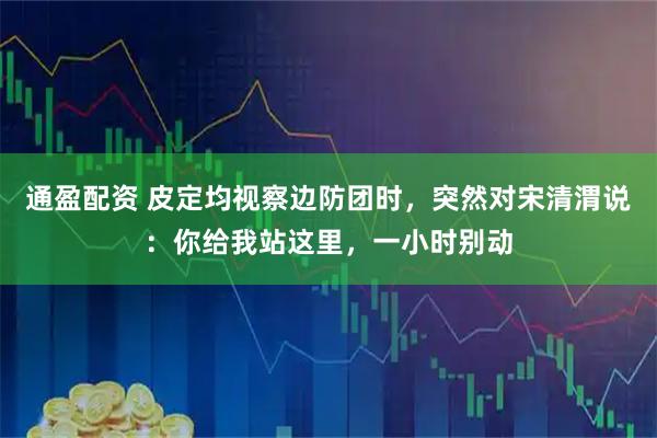 通盈配资 皮定均视察边防团时，突然对宋清渭说：你给我站这里，一小时别动