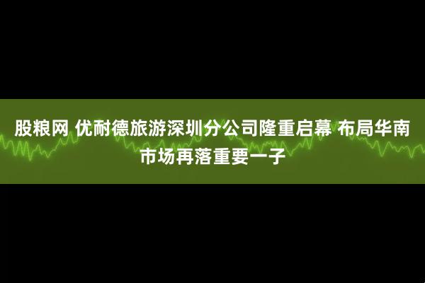 股粮网 优耐德旅游深圳分公司隆重启幕 布局华南市场再落重要一子