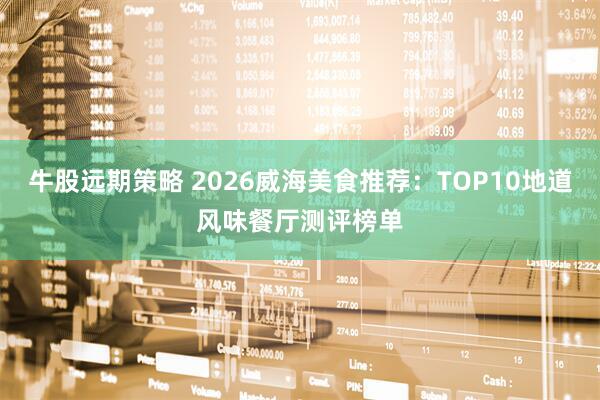 牛股远期策略 2026威海美食推荐：TOP10地道风味餐厅测评榜单