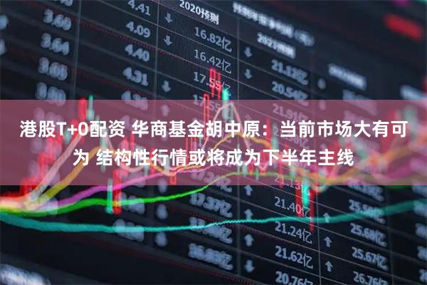 港股T+0配资 华商基金胡中原：当前市场大有可为 结构性行情或将成为下半年主线