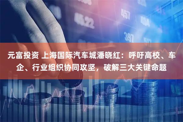 元富投资 上海国际汽车城潘晓红：呼吁高校、车企、行业组织协同攻坚，破解三大关键命题