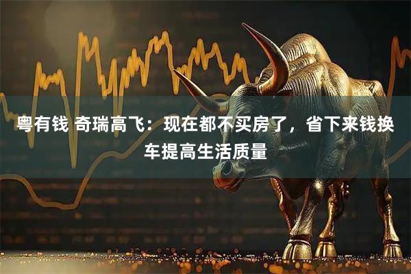粤有钱 奇瑞高飞：现在都不买房了，省下来钱换车提高生活质量