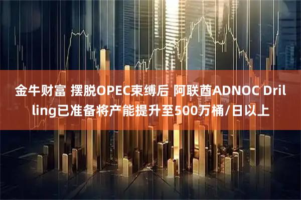 金牛财富 摆脱OPEC束缚后 阿联酋ADNOC Drilling已准备将产能提升至500万桶/日以上
