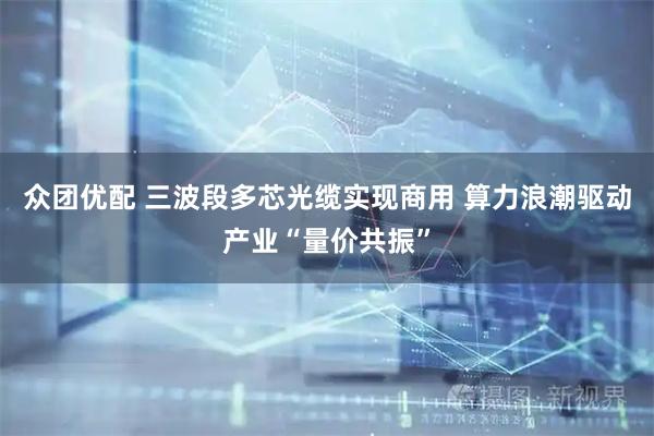众团优配 三波段多芯光缆实现商用 算力浪潮驱动产业“量价共振”