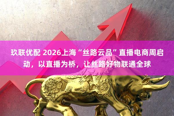 玖联优配 2026上海“丝路云品”直播电商周启动，以直播为桥，让丝路好物联通全球