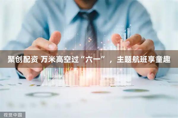 聚创配资 万米高空过“六一” ，主题航班享童趣