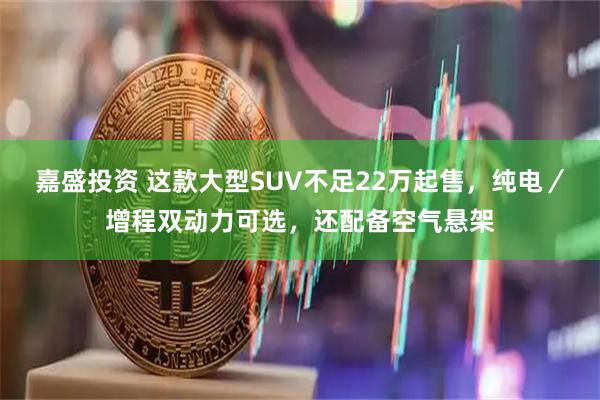 嘉盛投资 这款大型SUV不足22万起售，纯电／增程双动力可选，还配备空气悬架
