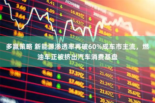 多赢策略 新能源渗透率再破60%成车市主流，燃油车正被挤出汽车消费基盘