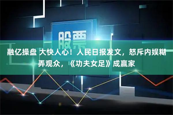 融亿操盘 大快人心!人民日报发文,怒斥内娱糊弄观众,《功夫女足》成赢家