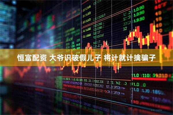 恒富配资 大爷识破假儿子 将计就计擒骗子
