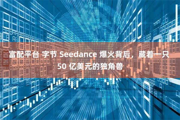 富配平台 字节 Seedance 爆火背后，藏着一只 50 亿美元的独角兽