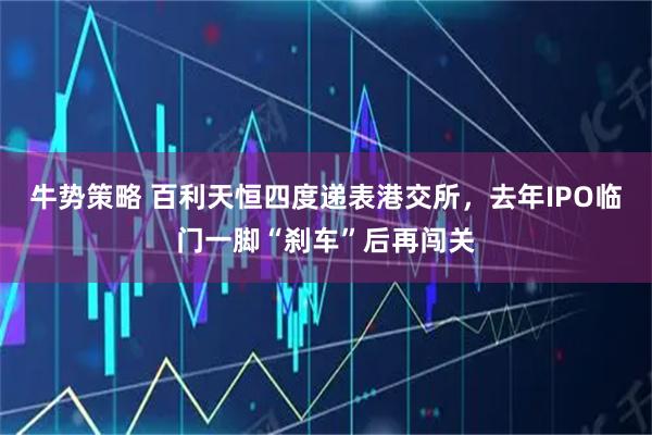 牛势策略 百利天恒四度递表港交所，去年IPO临门一脚“刹车”后再闯关