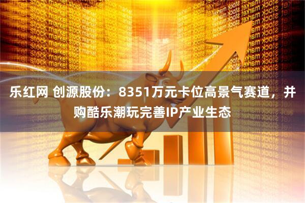 乐红网 创源股份：8351万元卡位高景气赛道，并购酷乐潮玩完善IP产业生态