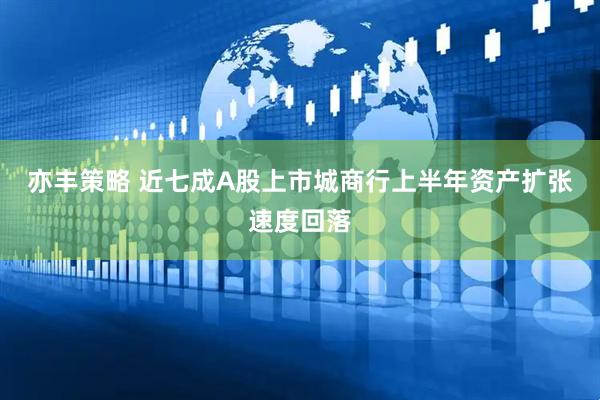 亦丰策略 近七成A股上市城商行上半年资产扩张速度回落